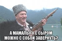  а мамалыгу с сыром можно с собой завернуть?