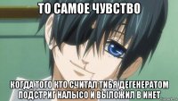 то самое чувство когда того кто считал тибя дегенератом подстриг налысо и выложил в инет