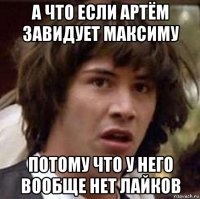 а что если артём завидует максиму потому что у него вообще нет лайков