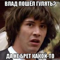 влад пошёл гулять? да не брет какой-то