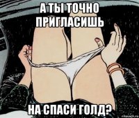 а ты точно пригласишь на спаси голд?