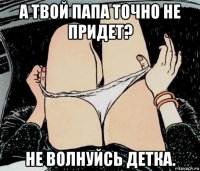 а твой папа точно не придет? не волнуйсь детка.