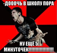 -дооочь в школу пора ну ещё 5 минуточек!!!!!!!!!!!!!!!!!!