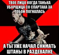 твое лицо когда танька уборщица со спартака за тобой погналась а ты уже начал снимать штаны в раздевалке