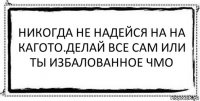 Никогда не надейся на на кагото.Делай все сам или ты избалованное чмо 