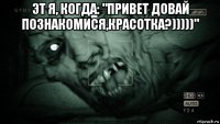 эт я, когда: "привет довай познакомися,красотка?)))))" 