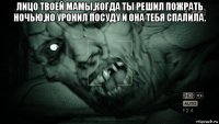 лицо твоей мамы,когда ты решил пожрать ночью,но уронил посуду и она тебя спалила. 