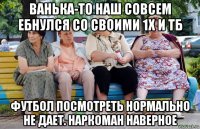 ванька-то наш совсем ебнулся со своими 1х и тб футбол посмотреть нормально не дает. наркоман наверное