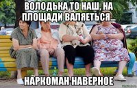 володька то наш, на площади валяеться... наркоман наверное