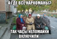 - а где все наркоманы? - так часы неломайки включили