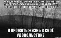 иногда нужно остановиться, подумать и понять, что все твои потуги в жизни ни к чему не приведут. понять, что нет смысла рвать на жопе волосы. и прожить жизнь в своё удовольствие