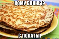 кому блины? с лопаты!