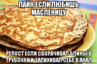 лайк если любишь масленицу репост если сворачивал блины в трубочки и запихивал себе в анал