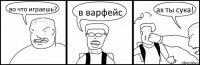 во что играешь? в варфейс ах ты сука!