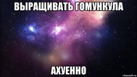 выращивать гомункула ахуенно