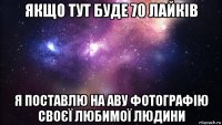 якщо тут буде 70 лайків я поставлю на аву фотографію своєї любимої людини