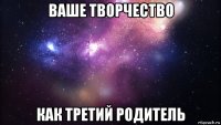 ваше творчество как третий родитель