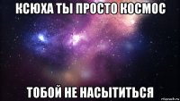 ксюха ты просто космос тобой не насытиться