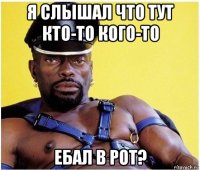 я слышал что тут кто-то кого-то ебал в рот?