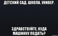 детский сад. школа. универ. здравствуйте, куда машинку подать?