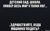 детский сад. школа. универ.весь мир у твоих ног... ..здравствуйте, куда машинку подать?