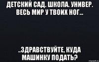 детский сад. школа. универ. весь мир у твоих ног... ..здравствуйте, куда машинку подать?