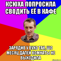 ксюха попросила сводить её в кафе зарядив у вухо так, шо месяц далей комнаты не выходила