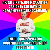 люди вірять, шо їх характєр завісить від дати їх народження, знака зодіака, імені і цвєта очей, но совершенно забувають про воспітанія