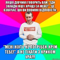 якшо дівчина говорить вам: "іди знайди іншу, кращу за мене!" - це означає, шо ви повинні відповісти: "мені ніхто не потрібен, крім тебе!", а не тікати з криком ура!!!