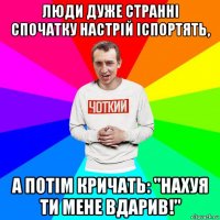 люди дуже странні спочатку настрій іспортять, а потім кричать: "нахуя ти мене вдарив!"