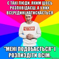 є такі люди, яким шось розповідаєш, а у них всередині натискається "мені подобається" і розпиздіти всім.