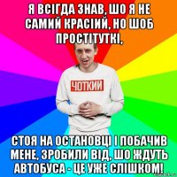 я всігда знав, шо я не самий красіий, но шоб простітуткі, стоя на остановці і побачив мене, зробили від, шо ждуть автобуса - це уже слішком!