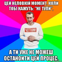 цей неловкій момент, коли тобі кажуть: "не тупи", а ти уже не можеш останоити цей процес.