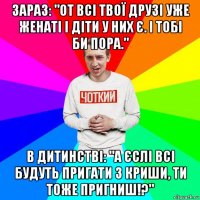 зараз: "от всі твої друзі уже женаті і діти у них є. і тобі би пора." в дитинстві: "а єслі всі будуть пригати з криши, ти тоже пригниш!?"