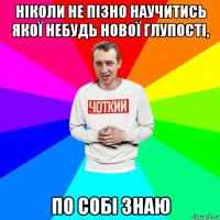 ніколи не пізно научитись якої небудь нової глупості, по собі знаю