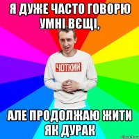 я дуже часто говорю умні вєщі, але продолжаю жити як дурак