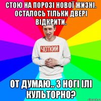 стою на порозі нової жизні. осталось тільки двері відкрити. от думаю.. з ногі ілі культорно?