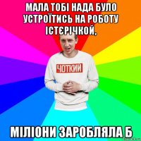 мала тобі нада було устроїтись на роботу істєрічкой, міліони заробляла б