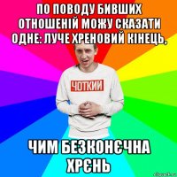 по поводу бивших отношеній можу сказати одне: луче хреновий кінець, чим безконєчна хрєнь