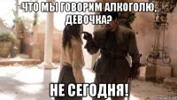 что мы говорим алкоголю, девочка? не сегодня!