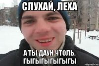 слухай, леха а ты даун чтоль. гыгыгыгыгыгы