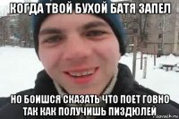 когда твой бухой батя запел но боишся сказать что поет говно так как получишь пиздюлей