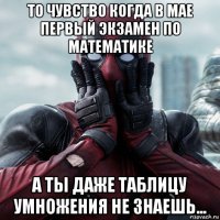 то чувство когда в мае первый экзамен по математике а ты даже таблицу умножения не знаешь...