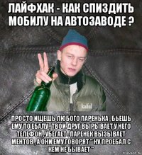 лайфхак - как спиздить мобилу на автозаводе ? просто ищешь любого паренька , бьешь ему по ебалу , твой друг вырывает у него телефон , убегает . паренек вызывает ментов , а они ему говорят " ну проебал с кем не бывает "