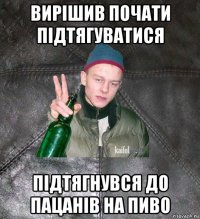 вирішив почати підтягуватися підтягнувся до пацанів на пиво