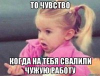 то чувство когда на тебя свалили чужую работу