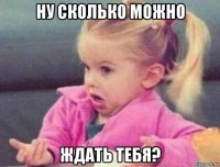 ну сколько можно ждать тебя?