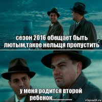 сезон 2016 обещает быть лютым,такое нельщя пропустить у меня родится второй ребенок.................