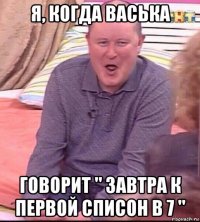 я, когда васька говорит " завтра к первой списон в 7 "