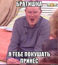 братишка я тебе покушать принёс